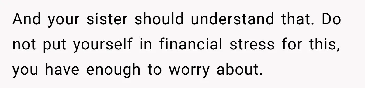 And your sister should understand that. Do not put yourself in financial stress for this, you have enough to worry about.