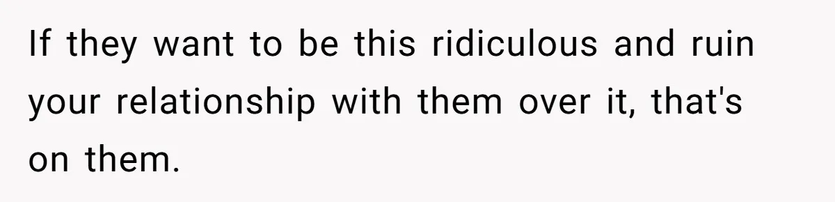 If they want to be this ridiculous and ruin your relationship with them over it, that's on them.