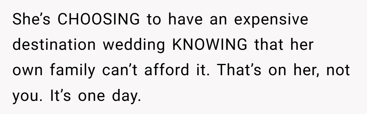 She’s CHOOSING to have an expensive destination wedding KNOWING that her own family can’t afford it. That’s on her, not you. It’s one day.