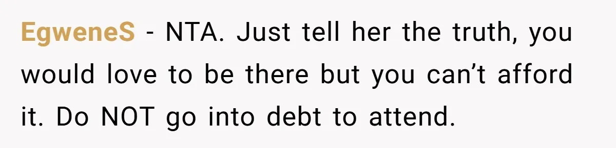 EgweneS − NTA. Just tell her the truth, you would love to be there but you can’t afford it. Do NOT go into debt to attend.