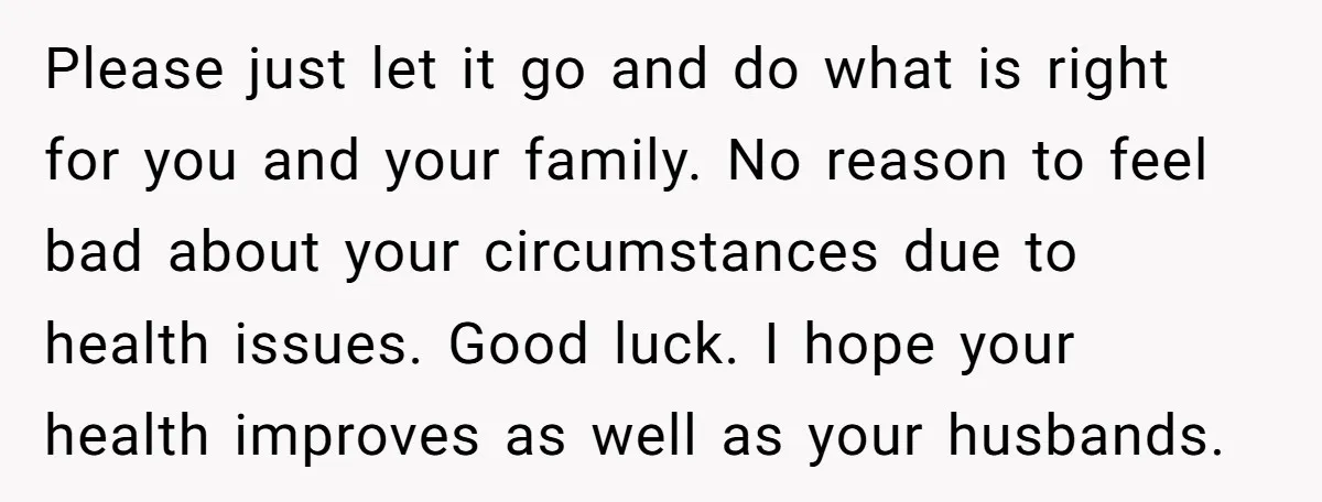 Please just let it go and do what is right for you and your family. No reason to feel bad about your circumstances due to health issues. Good luck. I...