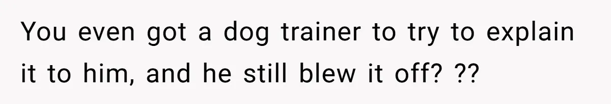 You even got a dog trainer to try to explain it to him, and he still blew it off? ??