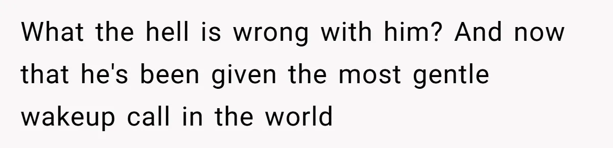 What the hell is wrong with him? And now that he's been given the most gentle wakeup call in the world