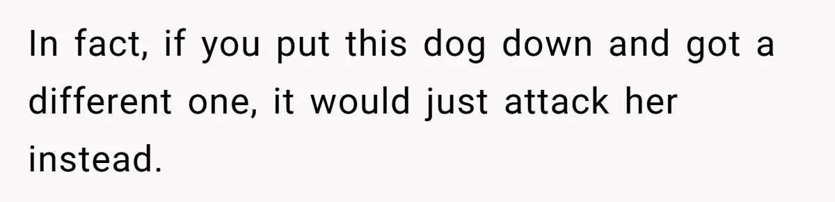 In fact, if you put this dog down and got a different one, it would just attack her instead.