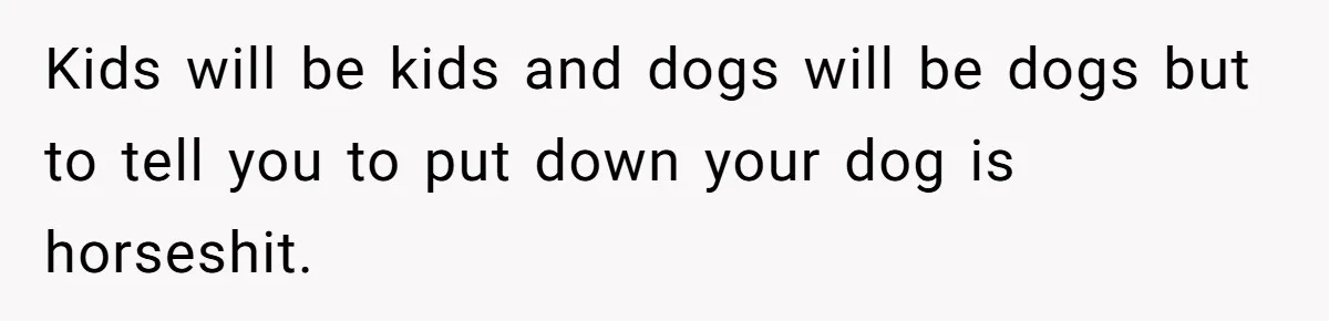 Kids will be kids and dogs will be dogs but to tell you to put down your dog is horseshit.
