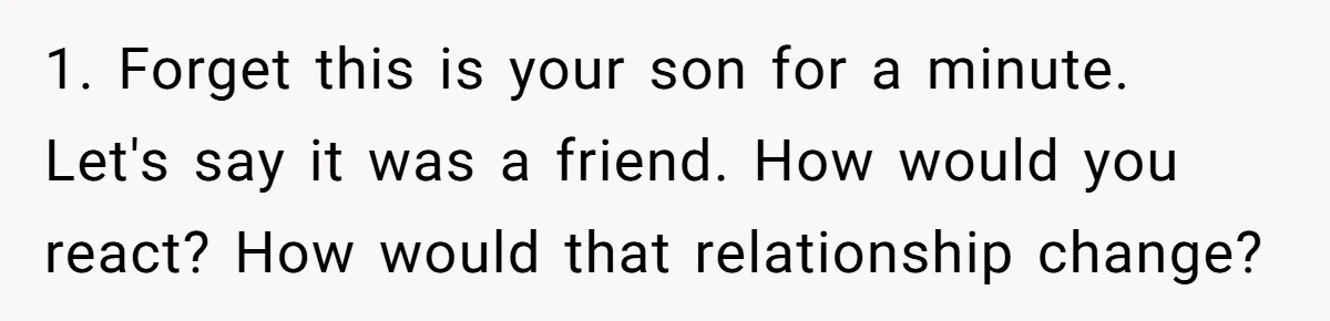 1. Forget this is your son for a minute. Let's say it was a friend. How would you react? How would that relationship change?