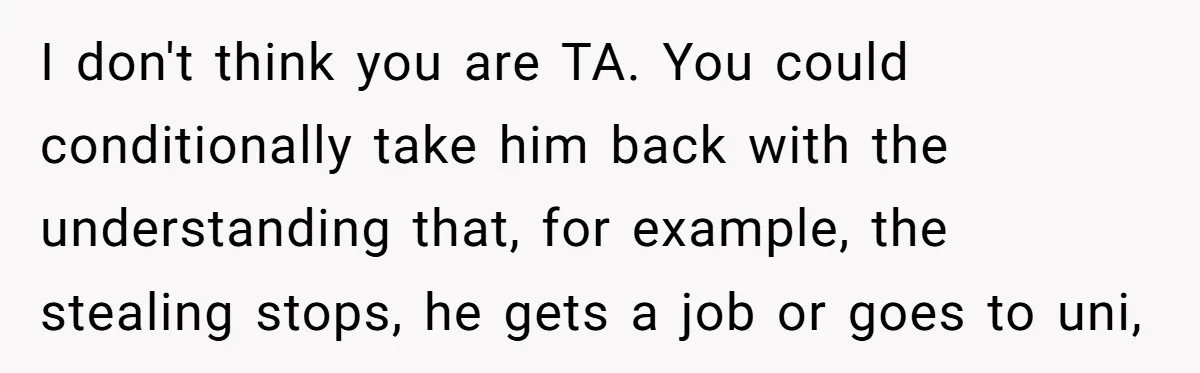 I don't think you are TA. You could conditionally take him back with the understanding that, for example, the stealing stops, he gets a job or goes to uni,