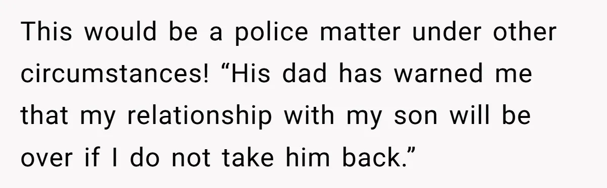 This would be a police matter under other circumstances! “His dad has warned me that my relationship with my son will be over if I do not take him back.”