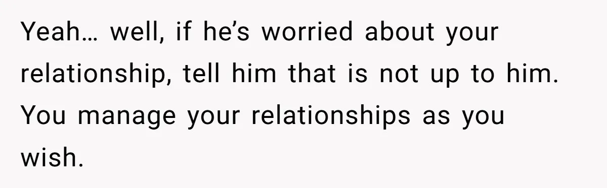 Yeah… well, if he’s worried about your relationship, tell him that is not up to him. You manage your relationships as you wish.