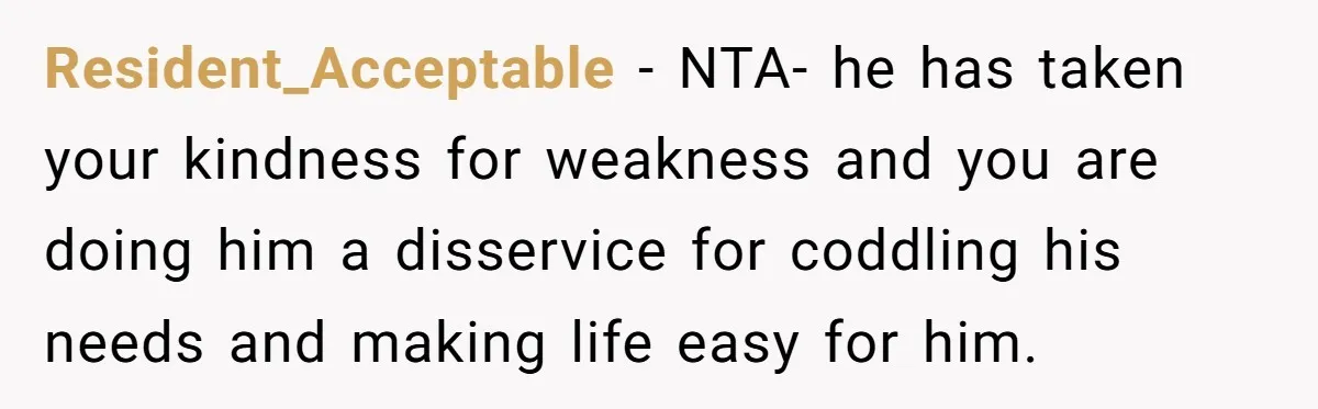 Resident_Acceptable − NTA- he has taken your kindness for weakness and you are doing him a disservice for coddling his needs and making life easy for him.