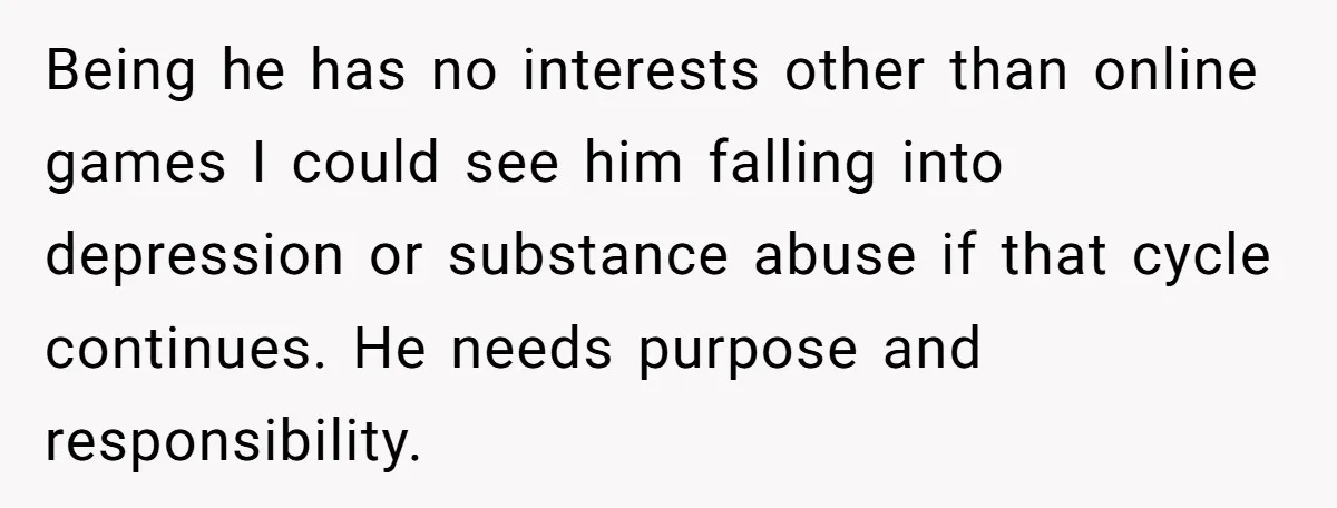 Being he has no interests other than online games I could see him falling into depression or substance abuse if that cycle continues. He needs purpose and responsibility.
