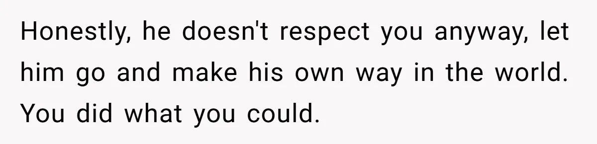 Honestly, he doesn't respect you anyway, let him go and make his own way in the world. You did what you could.
