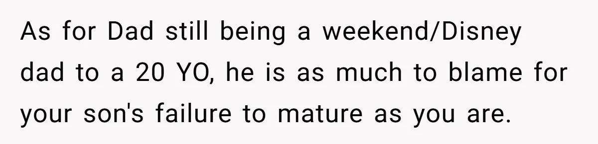 As for Dad still being a weekend/Disney dad to a 20 YO, he is as much to blame for your son's failure to mature as you are.