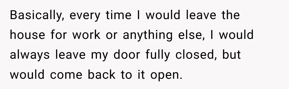 Basically, every time I would leave the house for work or anything else, I would always leave my door fully closed, but would come back to it open.