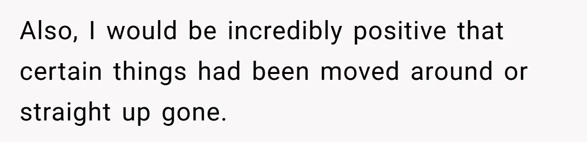 Also, I would be incredibly positive that certain things had been moved around or straight up gone.