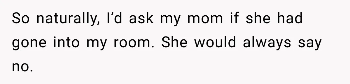 So naturally, I’d ask my mom if she had gone into my room. She would always say no.