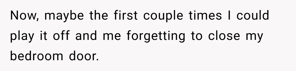 Now, maybe the first couple times I could play it off and me forgetting to close my bedroom door.