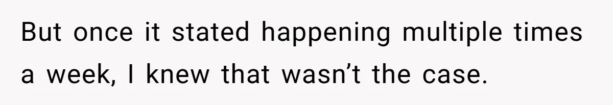 But once it stated happening multiple times a week, I knew that wasn’t the case.