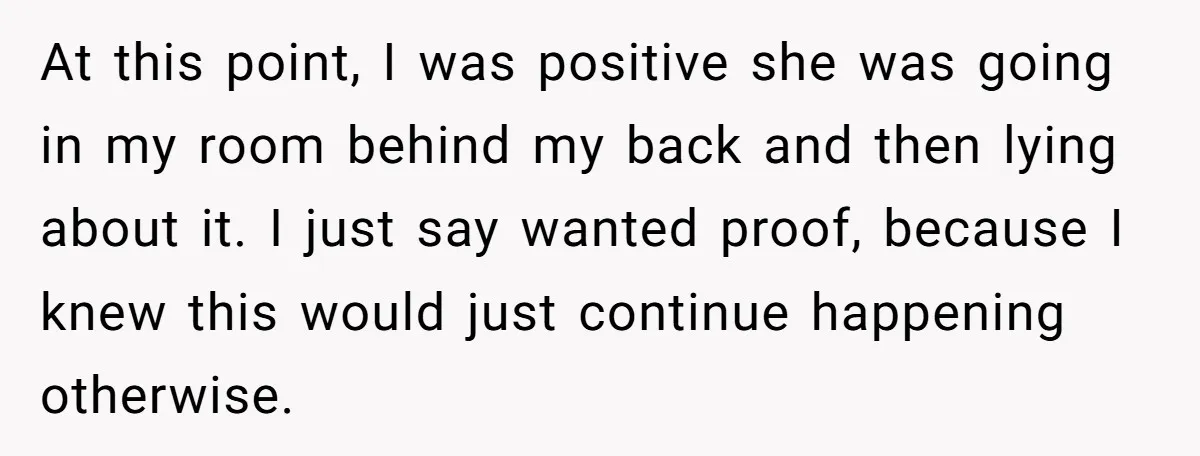 At this point, I was positive she was going in my room behind my back and then lying about it. I just say wanted proof, because I knew this would...