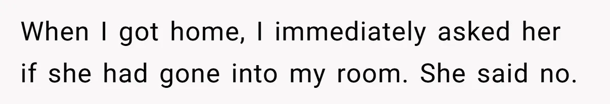 When I got home, I immediately asked her if she had gone into my room. She said no.