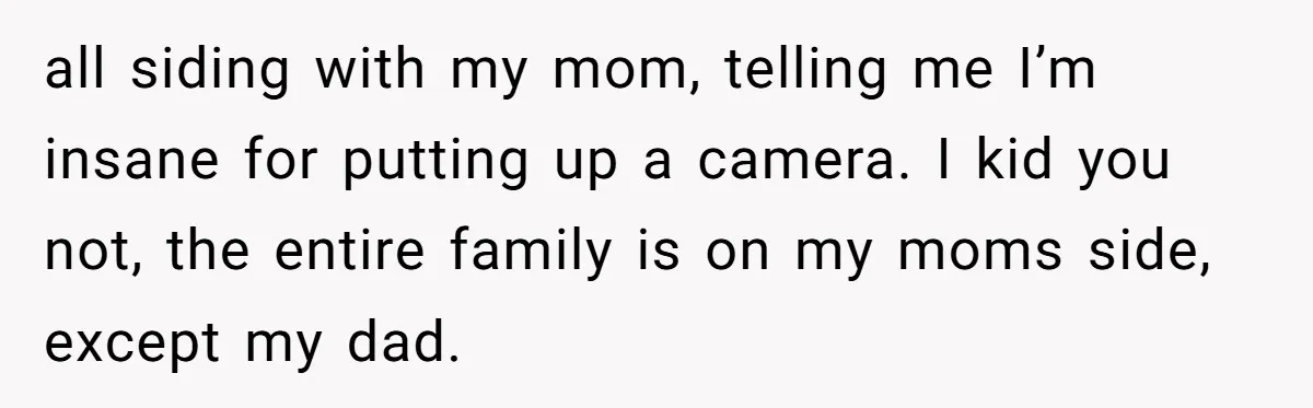 all siding with my mom, telling me I’m insane for putting up a camera. I kid you not, the entire family is on my moms side, except my dad.