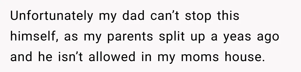 Unfortunately my dad can’t stop this himself, as my parents split up a yeas ago and he isn’t allowed in my moms house.