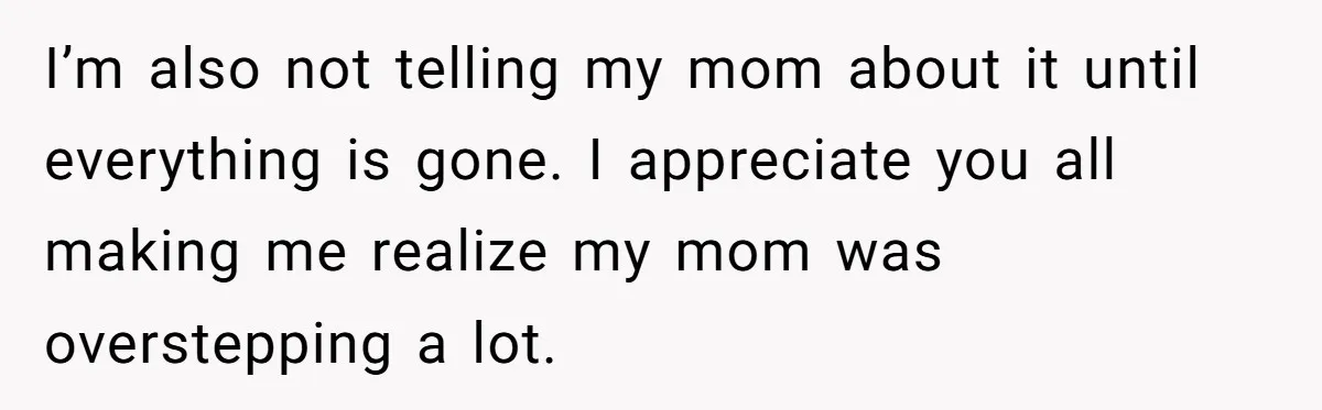 I’m also not telling my mom about it until everything is gone. I appreciate you all making me realize my mom was overstepping a lot.