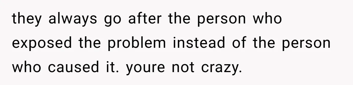 they always go after the person who exposed the problem instead of the person who caused it. youre not crazy.