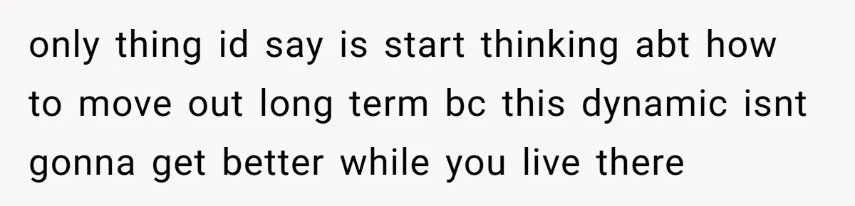 only thing id say is start thinking abt how to move out long term bc this dynamic isnt gonna get better while you live there
