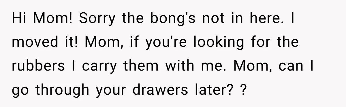 Hi Mom! Sorry the bong's not in here. I moved it! Mom, if you're looking for the rubbers I carry them with me. Mom, can I go through your drawers...