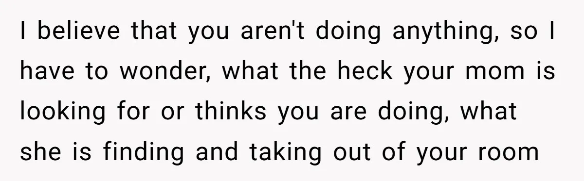 I believe that you aren't doing anything, so I have to wonder, what the heck your mom is looking for or thinks you are doing, what she is finding and...