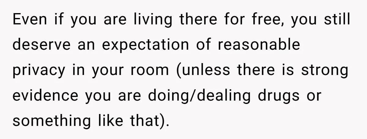 Even if you are living there for free, you still deserve an expectation of reasonable privacy in your room (unless there is strong evidence you are doing/dealing drugs or something...