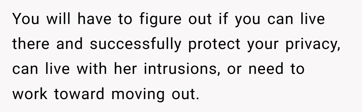 You will have to figure out if you can live there and successfully protect your privacy, can live with her intrusions, or need to work toward moving out.