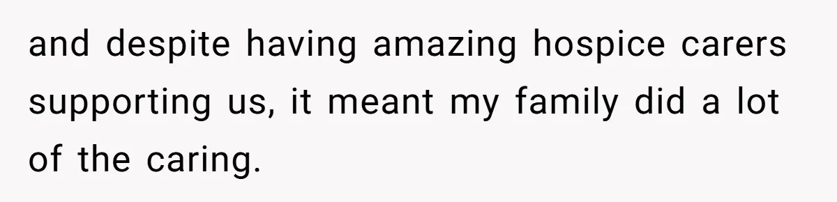 and despite having amazing hospice carers supporting us, it meant my family did a lot of the caring.