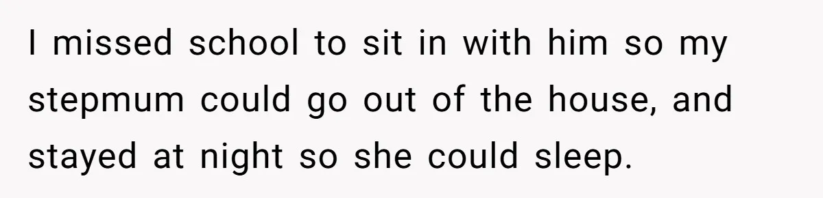 I missed school to sit in with him so my stepmum could go out of the house, and stayed at night so she could sleep.