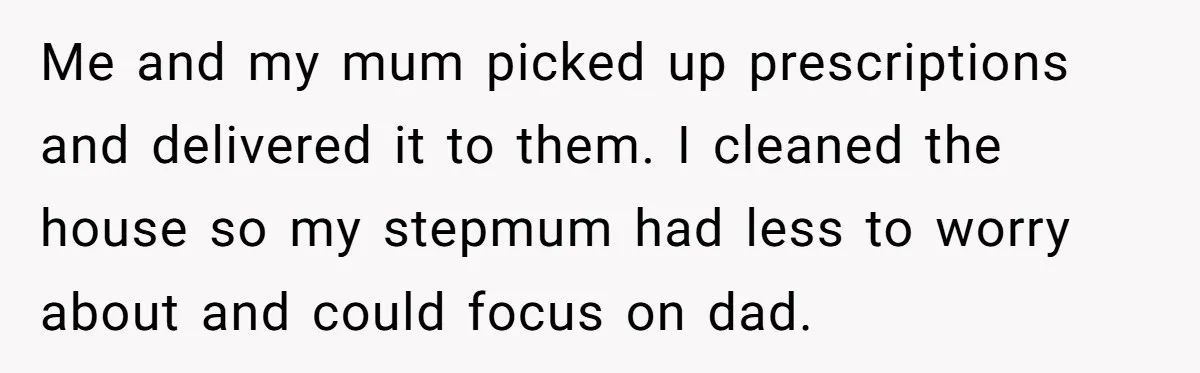 Me and my mum picked up prescriptions and delivered it to them. I cleaned the house so my stepmum had less to worry about and could focus on dad.