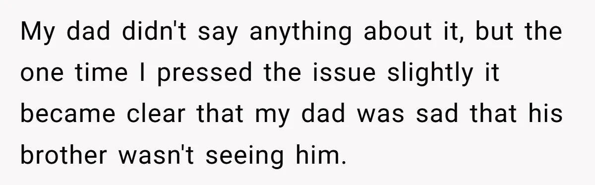 My dad didn't say anything about it, but the one time I pressed the issue slightly it became clear that my dad was sad that his brother wasn't seeing him.