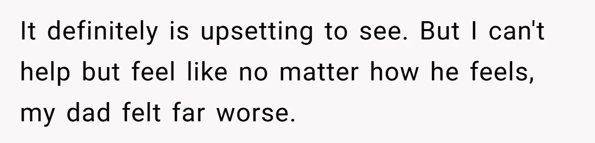 It definitely is upsetting to see. But I can't help but feel like no matter how he feels, my dad felt far worse.