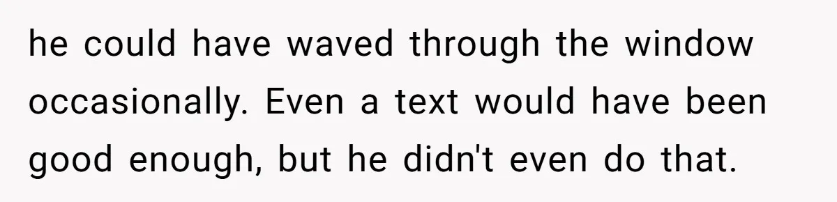 he could have waved through the window occasionally. Even a text would have been good enough, but he didn't even do that.