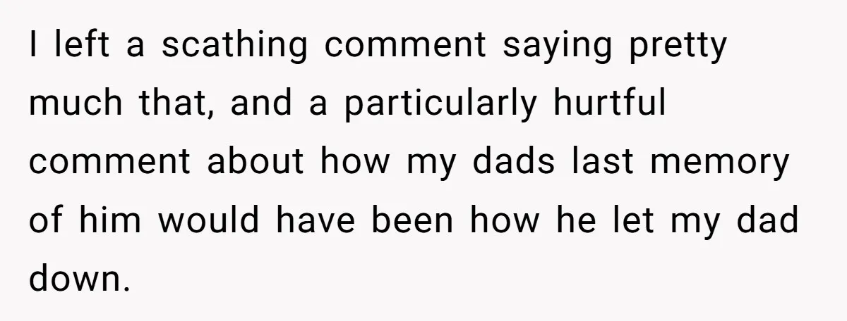 I left a scathing comment saying pretty much that, and a particularly hurtful comment about how my dads last memory of him would have been how he let my dad...