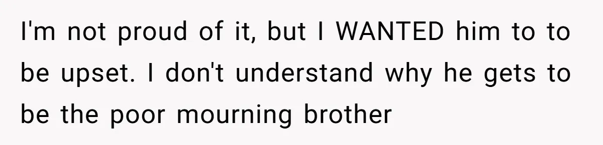 I'm not proud of it, but I WANTED him to to be upset. I don't understand why he gets to be the poor mourning brother
