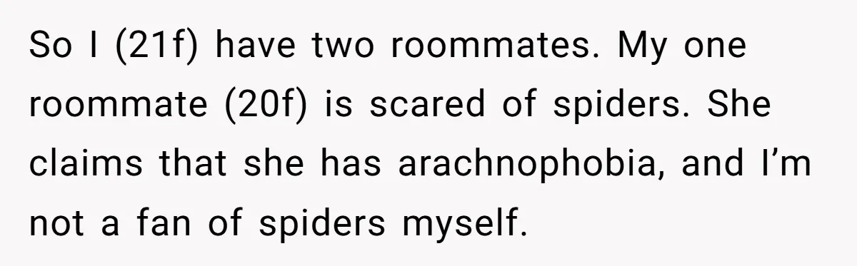 So I (21f) have two roommates. My one roommate (20f) is scared of spiders. She claims that she has arachnophobia, and I’m not a fan of spiders myself.
