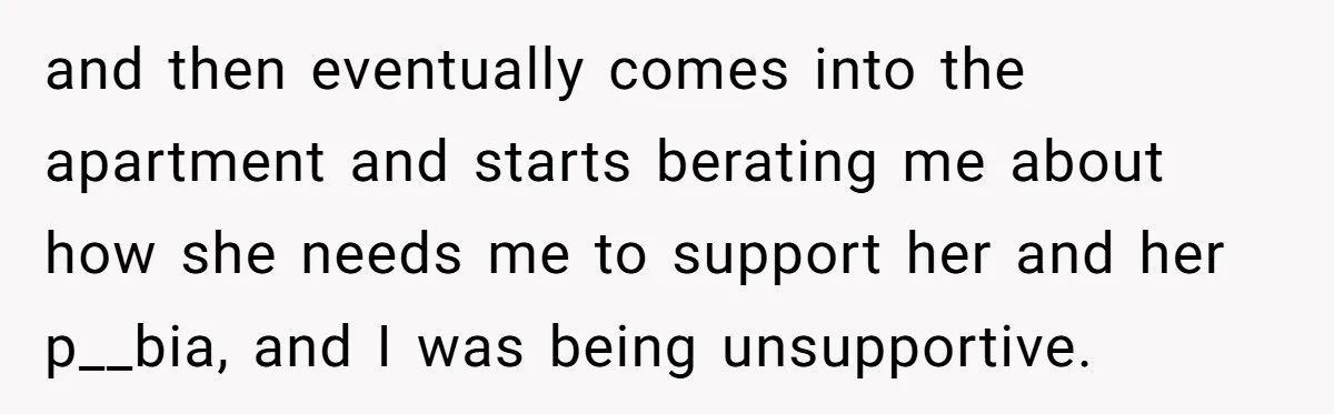 and then eventually comes into the apartment and starts berating me about how she needs me to support her and her p__bia, and I was being unsupportive.