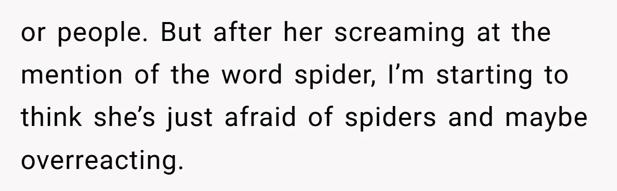 or people. But after her screaming at the mention of the word spider, I’m starting to think she’s just afraid of spiders and maybe overreacting.