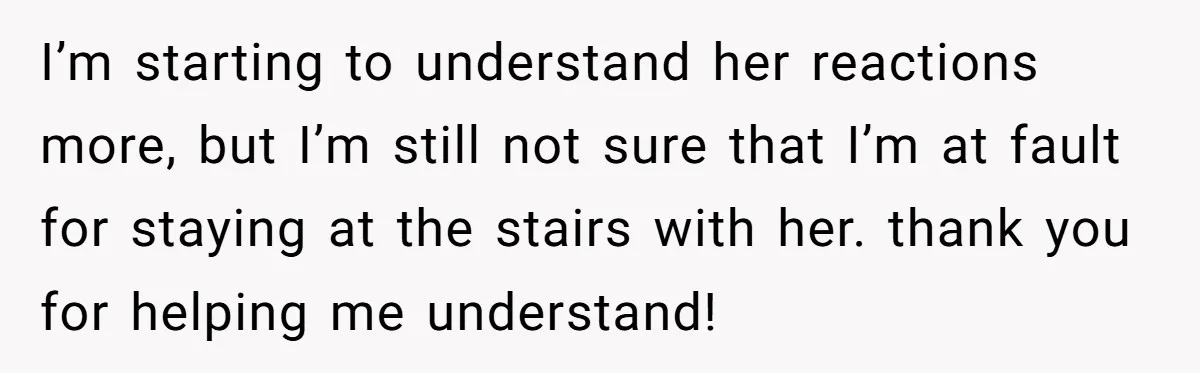 I’m starting to understand her reactions more, but I’m still not sure that I’m at fault for staying at the stairs with her. thank you for helping me understand!