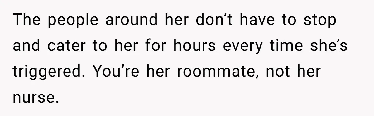 The people around her don’t have to stop and cater to her for hours every time she’s triggered. You’re her roommate, not her nurse.