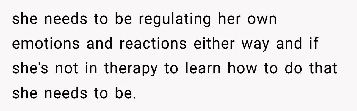 she needs to be regulating her own emotions and reactions either way and if she's not in therapy to learn how to do that she needs to be.