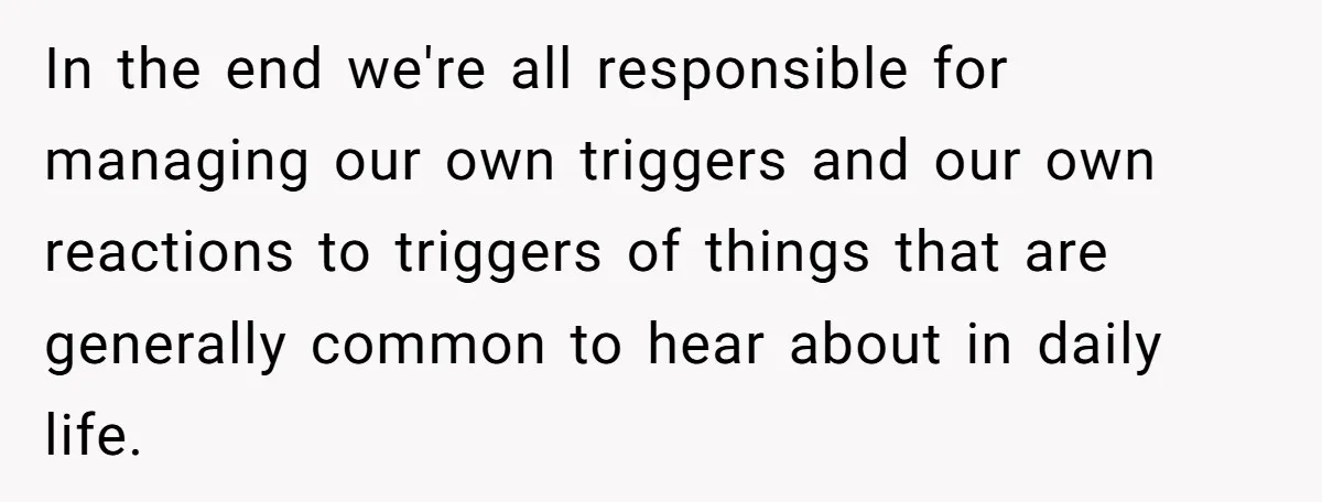 In the end we're all responsible for managing our own triggers and our own reactions to triggers of things that are generally common to hear about in daily life.