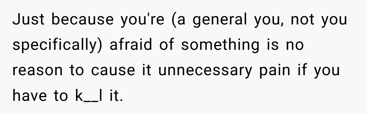 Just because you're (a general you, not you specifically) afraid of something is no reason to cause it unnecessary pain if you have to k__l it.
