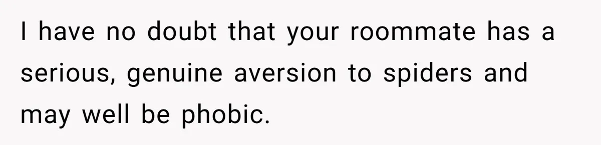 I have no doubt that your roommate has a serious, genuine aversion to spiders and may well be phobic.